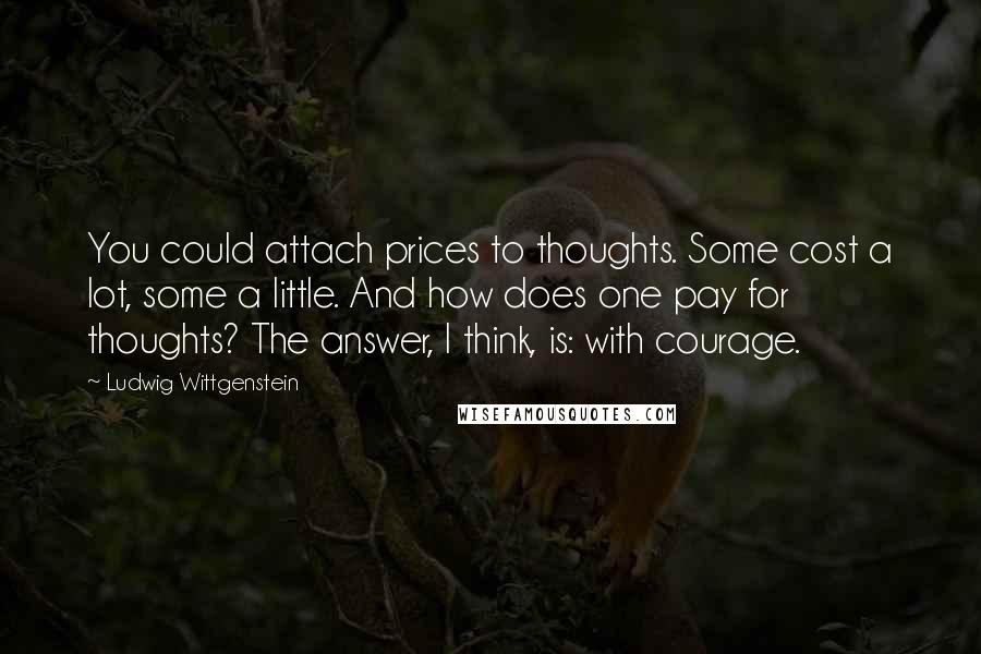 Ludwig Wittgenstein Quotes: You could attach prices to thoughts. Some cost a lot, some a little. And how does one pay for thoughts? The answer, I think, is: with courage.