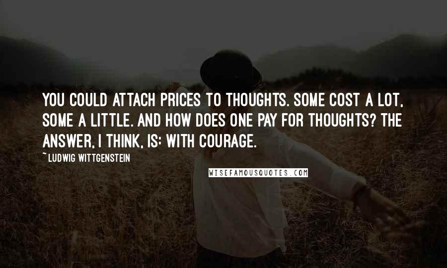 Ludwig Wittgenstein Quotes: You could attach prices to thoughts. Some cost a lot, some a little. And how does one pay for thoughts? The answer, I think, is: with courage.