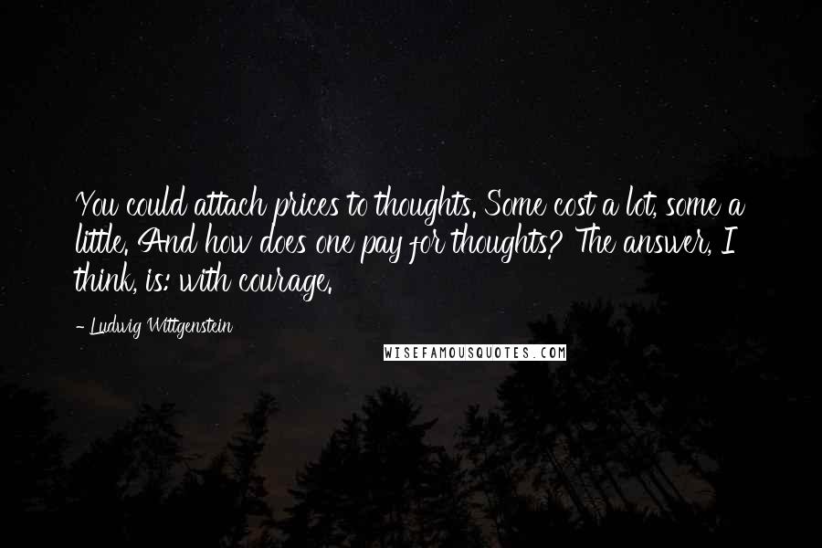 Ludwig Wittgenstein Quotes: You could attach prices to thoughts. Some cost a lot, some a little. And how does one pay for thoughts? The answer, I think, is: with courage.