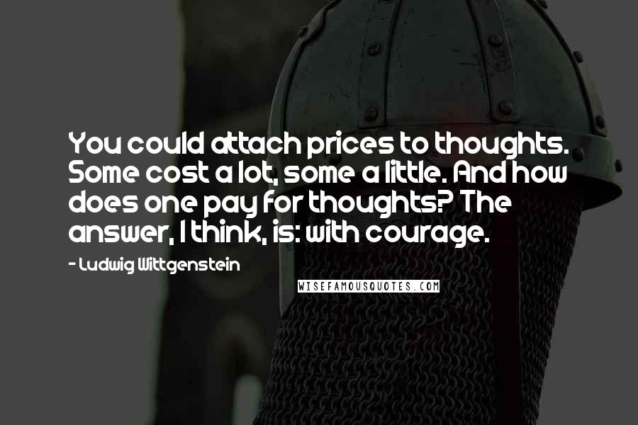 Ludwig Wittgenstein Quotes: You could attach prices to thoughts. Some cost a lot, some a little. And how does one pay for thoughts? The answer, I think, is: with courage.