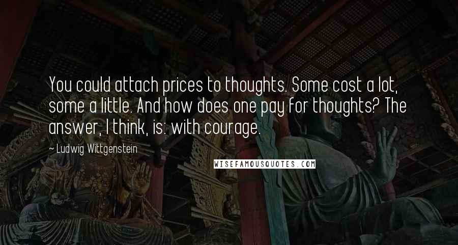 Ludwig Wittgenstein Quotes: You could attach prices to thoughts. Some cost a lot, some a little. And how does one pay for thoughts? The answer, I think, is: with courage.