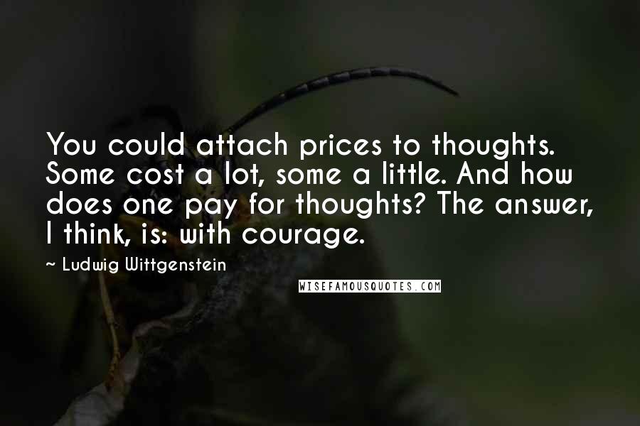 Ludwig Wittgenstein Quotes: You could attach prices to thoughts. Some cost a lot, some a little. And how does one pay for thoughts? The answer, I think, is: with courage.