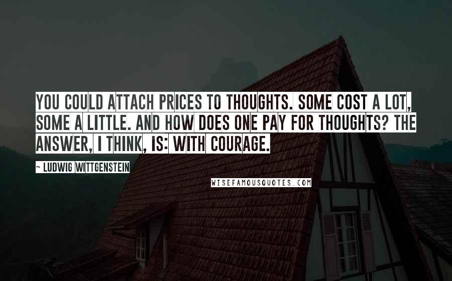 Ludwig Wittgenstein Quotes: You could attach prices to thoughts. Some cost a lot, some a little. And how does one pay for thoughts? The answer, I think, is: with courage.