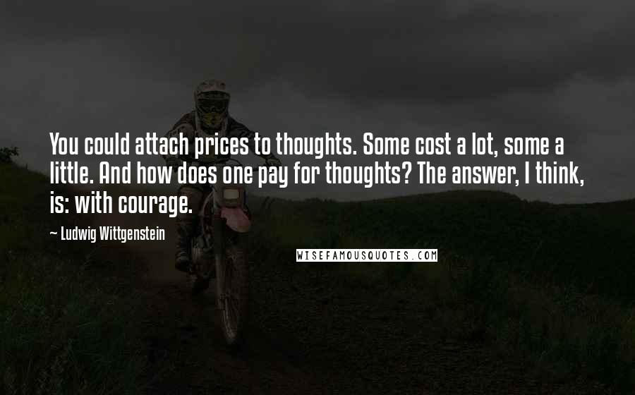 Ludwig Wittgenstein Quotes: You could attach prices to thoughts. Some cost a lot, some a little. And how does one pay for thoughts? The answer, I think, is: with courage.