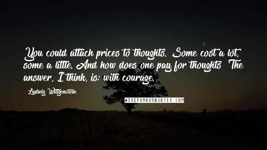 Ludwig Wittgenstein Quotes: You could attach prices to thoughts. Some cost a lot, some a little. And how does one pay for thoughts? The answer, I think, is: with courage.