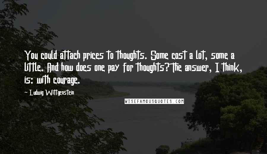 Ludwig Wittgenstein Quotes: You could attach prices to thoughts. Some cost a lot, some a little. And how does one pay for thoughts? The answer, I think, is: with courage.