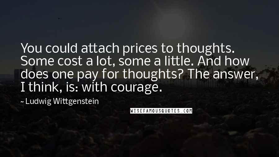 Ludwig Wittgenstein Quotes: You could attach prices to thoughts. Some cost a lot, some a little. And how does one pay for thoughts? The answer, I think, is: with courage.