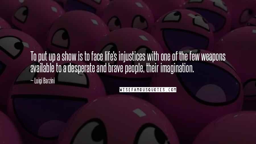 Luigi Barzini Quotes: To put up a show is to face life's injustices with one of the few weapons available to a desperate and brave people, their imagination.