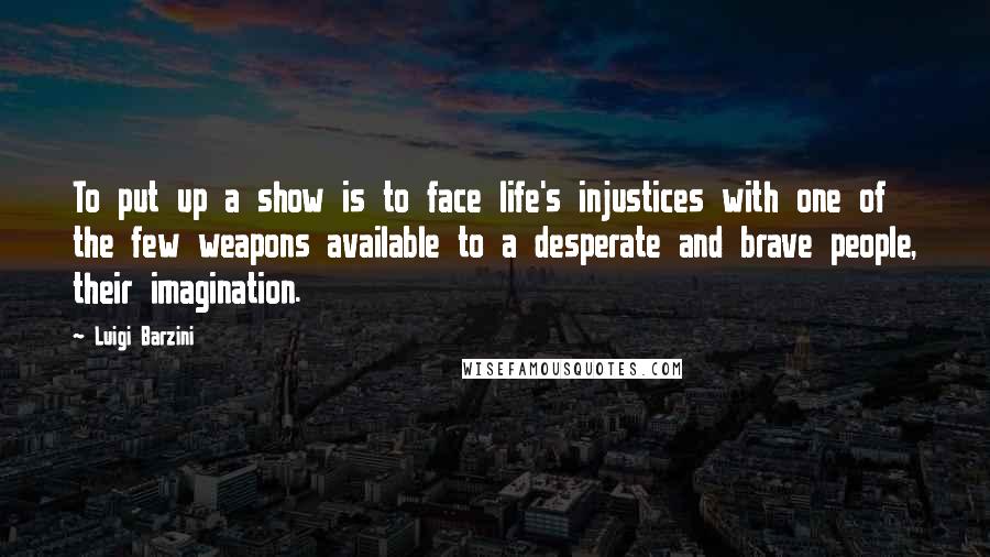 Luigi Barzini Quotes: To put up a show is to face life's injustices with one of the few weapons available to a desperate and brave people, their imagination.