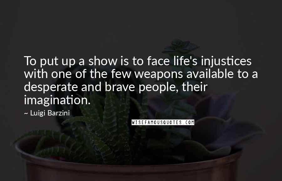 Luigi Barzini Quotes: To put up a show is to face life's injustices with one of the few weapons available to a desperate and brave people, their imagination.