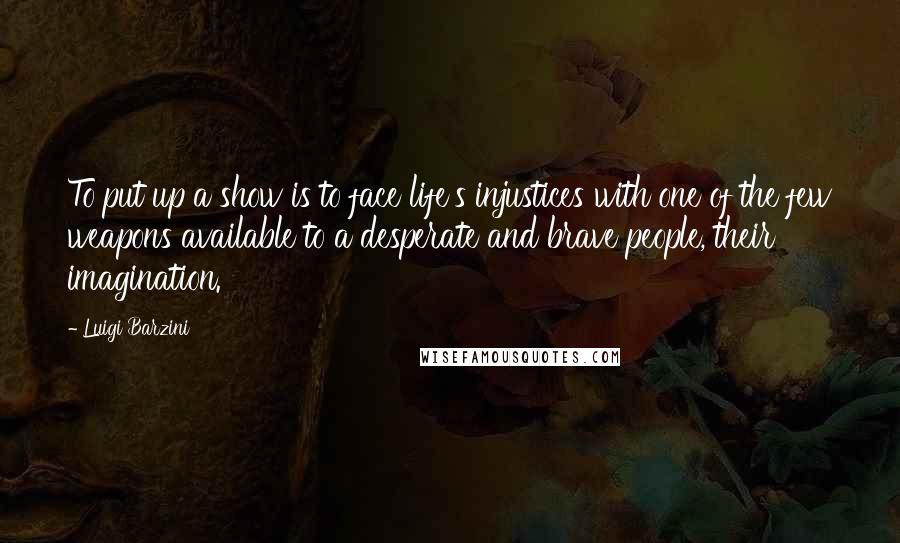 Luigi Barzini Quotes: To put up a show is to face life's injustices with one of the few weapons available to a desperate and brave people, their imagination.