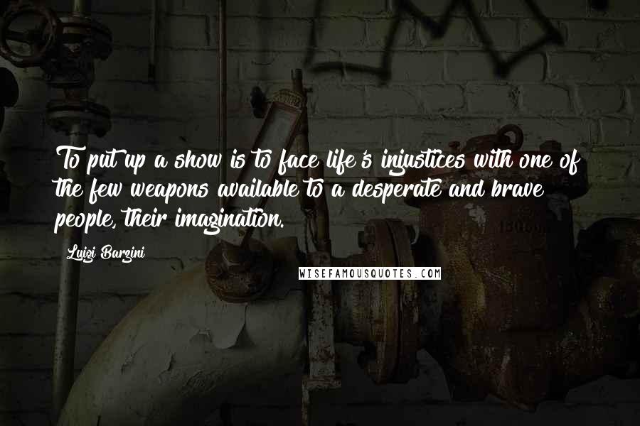 Luigi Barzini Quotes: To put up a show is to face life's injustices with one of the few weapons available to a desperate and brave people, their imagination.