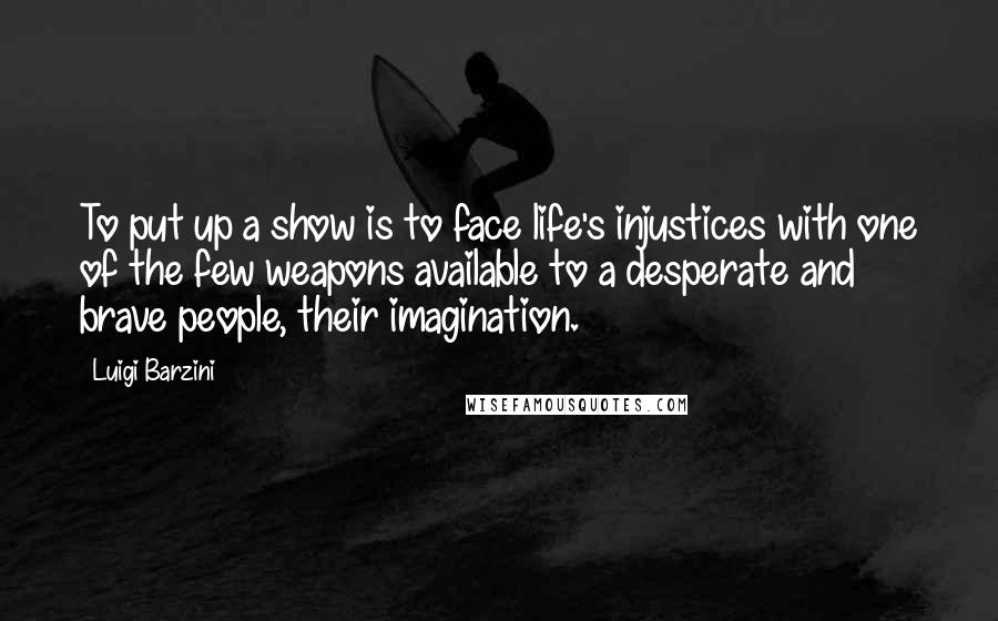 Luigi Barzini Quotes: To put up a show is to face life's injustices with one of the few weapons available to a desperate and brave people, their imagination.