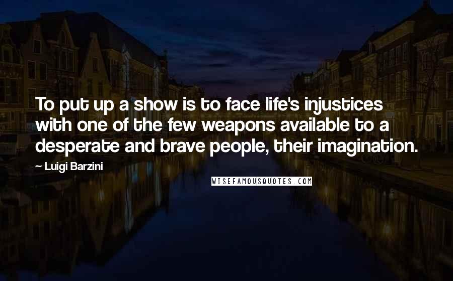 Luigi Barzini Quotes: To put up a show is to face life's injustices with one of the few weapons available to a desperate and brave people, their imagination.