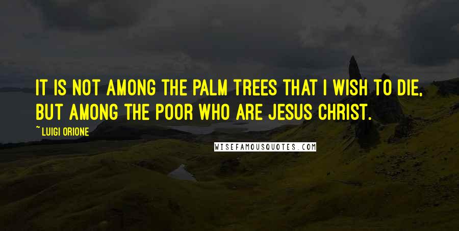 Luigi Orione Quotes: It is not among the palm trees that I wish to die, but among the poor who are Jesus Christ.