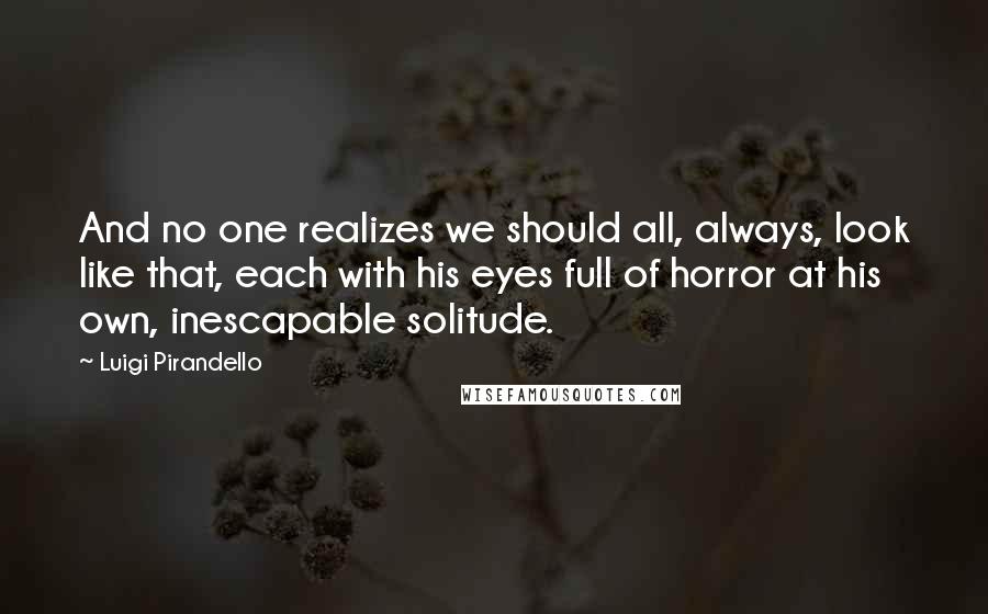 Luigi Pirandello Quotes: And no one realizes we should all, always, look like that, each with his eyes full of horror at his own, inescapable solitude.