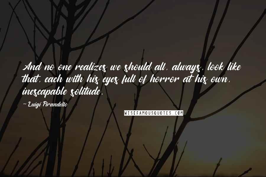 Luigi Pirandello Quotes: And no one realizes we should all, always, look like that, each with his eyes full of horror at his own, inescapable solitude.