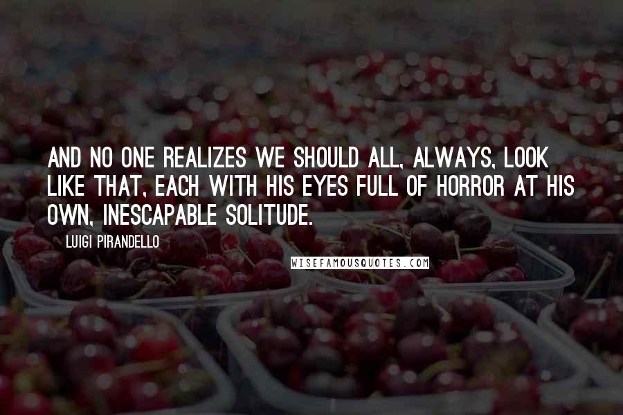 Luigi Pirandello Quotes: And no one realizes we should all, always, look like that, each with his eyes full of horror at his own, inescapable solitude.