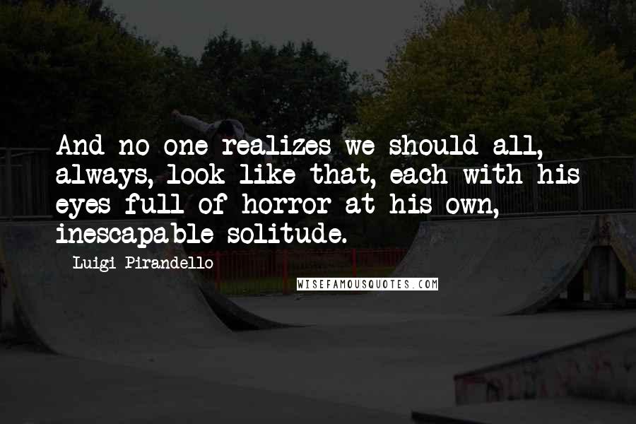 Luigi Pirandello Quotes: And no one realizes we should all, always, look like that, each with his eyes full of horror at his own, inescapable solitude.