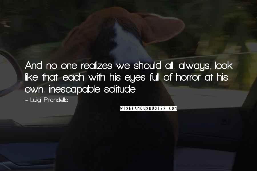 Luigi Pirandello Quotes: And no one realizes we should all, always, look like that, each with his eyes full of horror at his own, inescapable solitude.