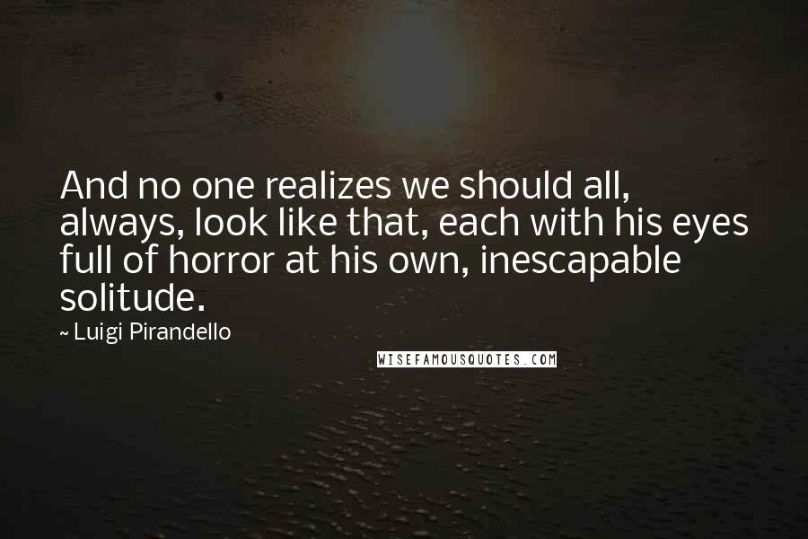 Luigi Pirandello Quotes: And no one realizes we should all, always, look like that, each with his eyes full of horror at his own, inescapable solitude.