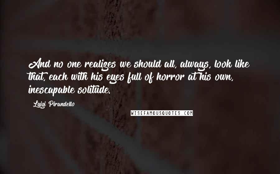 Luigi Pirandello Quotes: And no one realizes we should all, always, look like that, each with his eyes full of horror at his own, inescapable solitude.