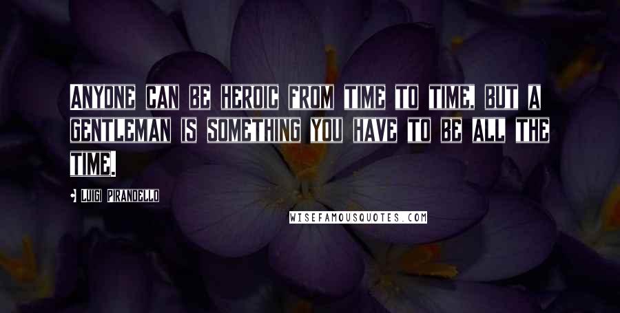 Luigi Pirandello Quotes: Anyone can be heroic from time to time, but a gentleman is something you have to be all the time.