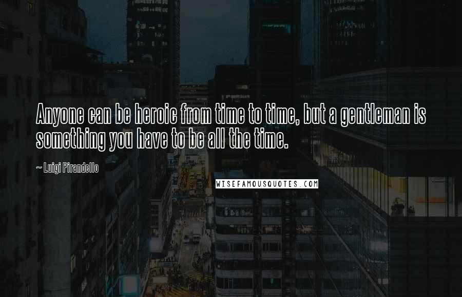 Luigi Pirandello Quotes: Anyone can be heroic from time to time, but a gentleman is something you have to be all the time.