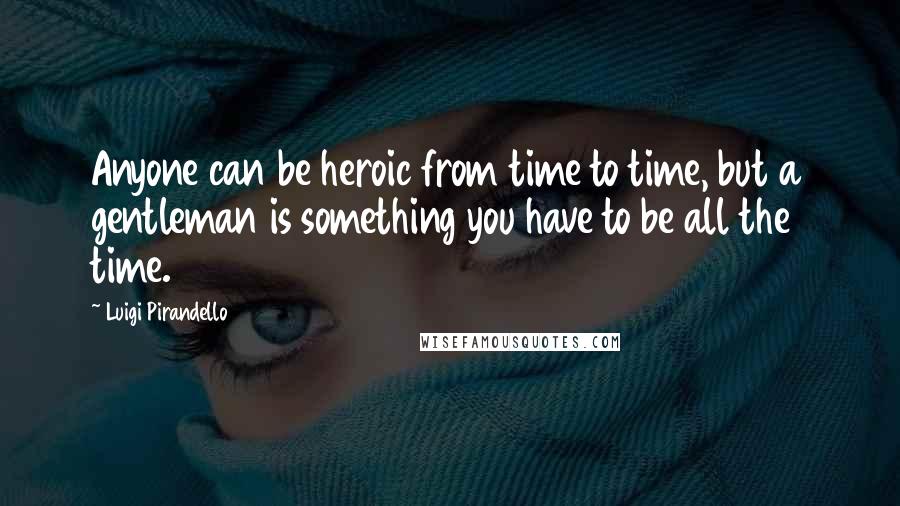 Luigi Pirandello Quotes: Anyone can be heroic from time to time, but a gentleman is something you have to be all the time.