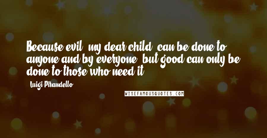 Luigi Pirandello Quotes: Because evil, my dear child, can be done to anyone and by everyone, but good can only be done to those who need it.