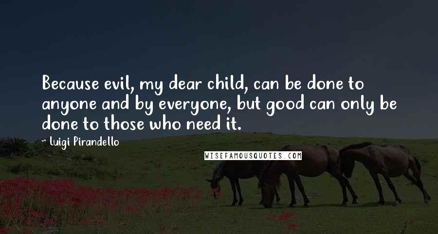 Luigi Pirandello Quotes: Because evil, my dear child, can be done to anyone and by everyone, but good can only be done to those who need it.