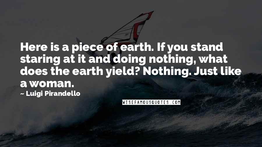 Luigi Pirandello Quotes: Here is a piece of earth. If you stand staring at it and doing nothing, what does the earth yield? Nothing. Just like a woman.