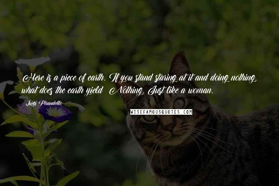 Luigi Pirandello Quotes: Here is a piece of earth. If you stand staring at it and doing nothing, what does the earth yield? Nothing. Just like a woman.