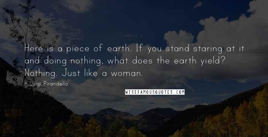 Luigi Pirandello Quotes: Here is a piece of earth. If you stand staring at it and doing nothing, what does the earth yield? Nothing. Just like a woman.