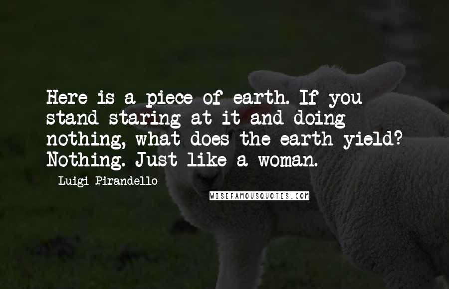 Luigi Pirandello Quotes: Here is a piece of earth. If you stand staring at it and doing nothing, what does the earth yield? Nothing. Just like a woman.