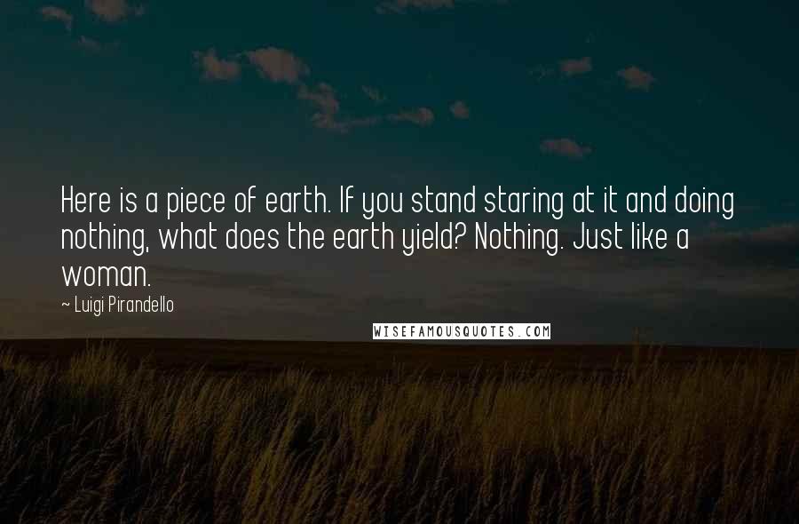 Luigi Pirandello Quotes: Here is a piece of earth. If you stand staring at it and doing nothing, what does the earth yield? Nothing. Just like a woman.