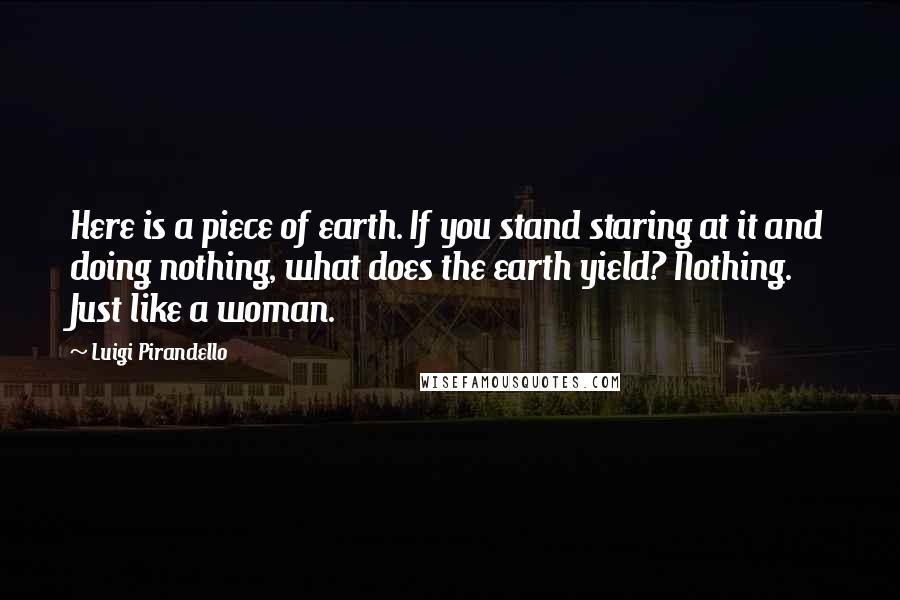 Luigi Pirandello Quotes: Here is a piece of earth. If you stand staring at it and doing nothing, what does the earth yield? Nothing. Just like a woman.