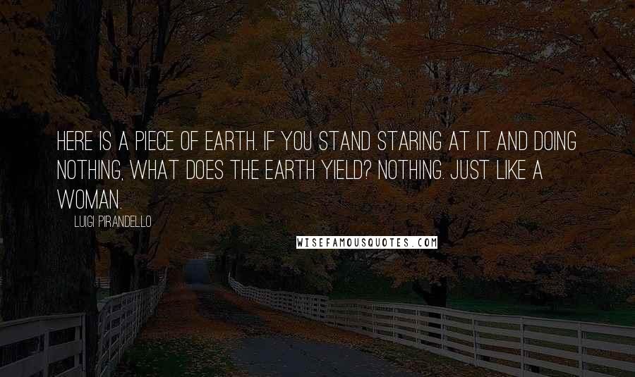 Luigi Pirandello Quotes: Here is a piece of earth. If you stand staring at it and doing nothing, what does the earth yield? Nothing. Just like a woman.