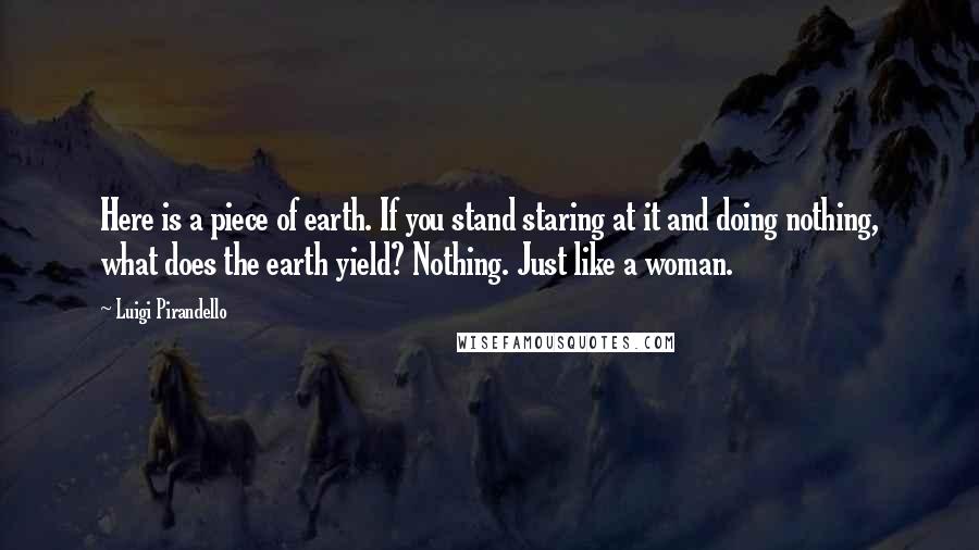 Luigi Pirandello Quotes: Here is a piece of earth. If you stand staring at it and doing nothing, what does the earth yield? Nothing. Just like a woman.