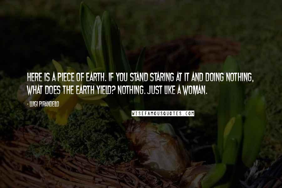 Luigi Pirandello Quotes: Here is a piece of earth. If you stand staring at it and doing nothing, what does the earth yield? Nothing. Just like a woman.