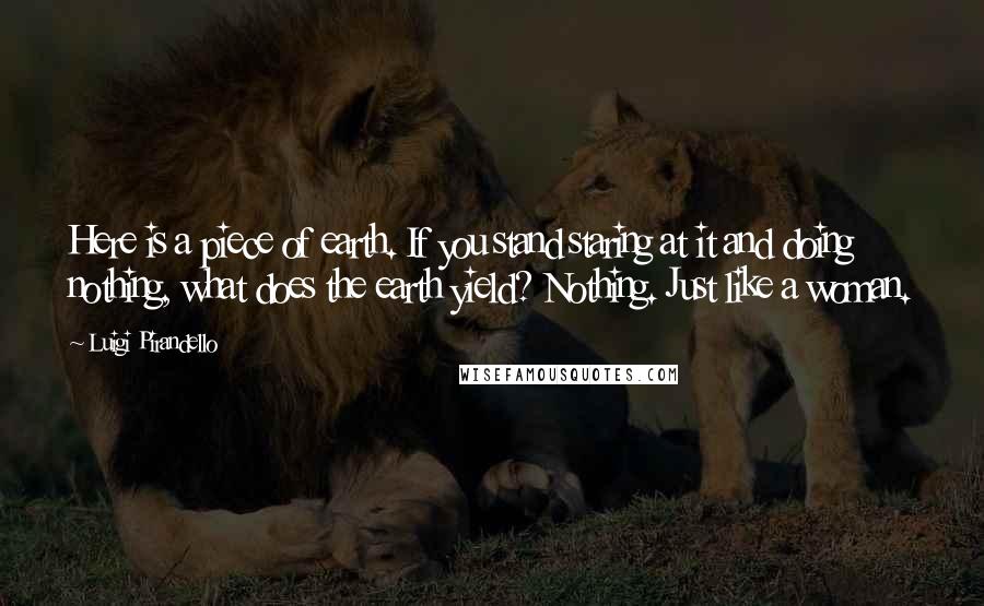 Luigi Pirandello Quotes: Here is a piece of earth. If you stand staring at it and doing nothing, what does the earth yield? Nothing. Just like a woman.