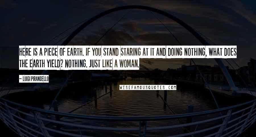 Luigi Pirandello Quotes: Here is a piece of earth. If you stand staring at it and doing nothing, what does the earth yield? Nothing. Just like a woman.