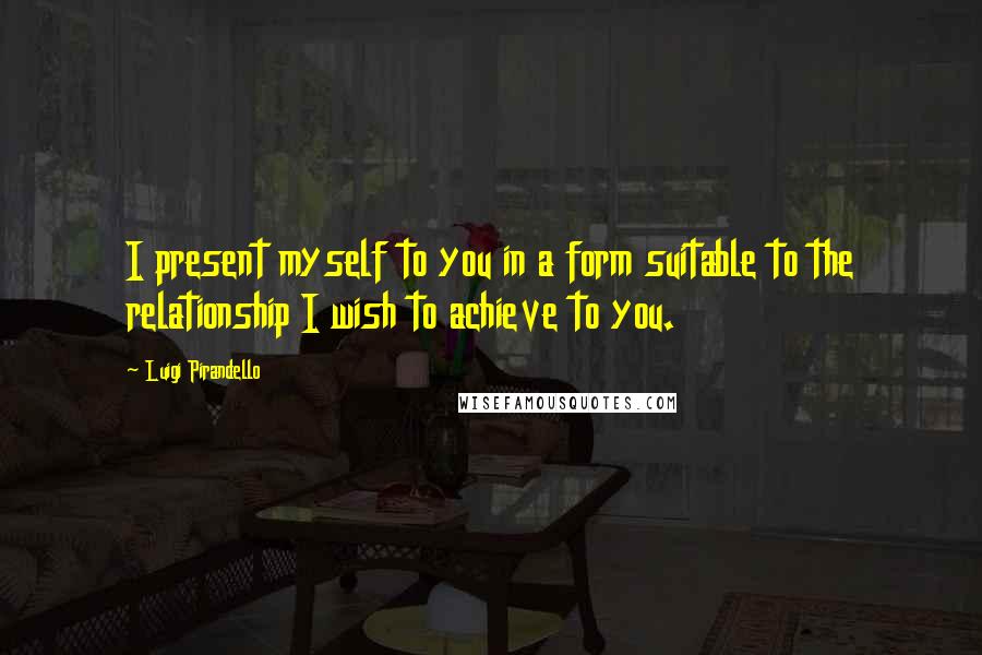 Luigi Pirandello Quotes: I present myself to you in a form suitable to the relationship I wish to achieve to you.