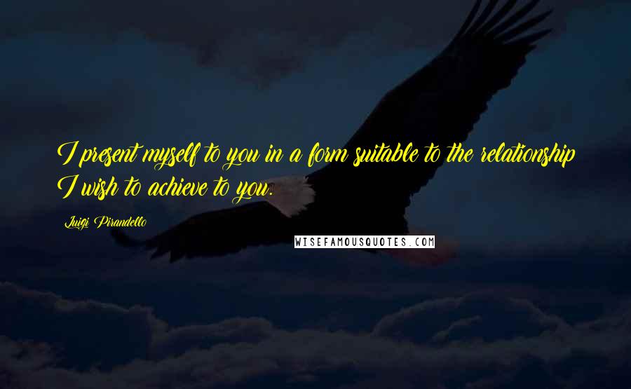 Luigi Pirandello Quotes: I present myself to you in a form suitable to the relationship I wish to achieve to you.