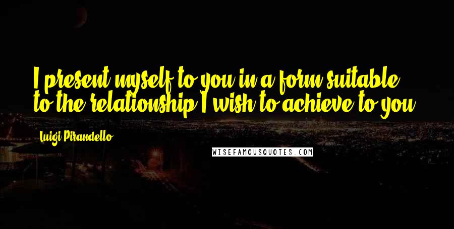 Luigi Pirandello Quotes: I present myself to you in a form suitable to the relationship I wish to achieve to you.