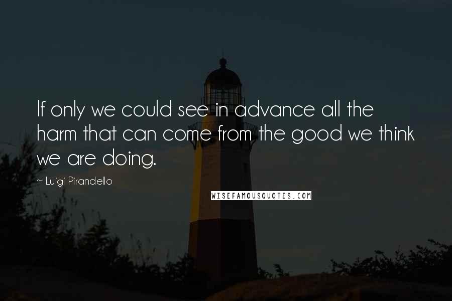 Luigi Pirandello Quotes: If only we could see in advance all the harm that can come from the good we think we are doing.