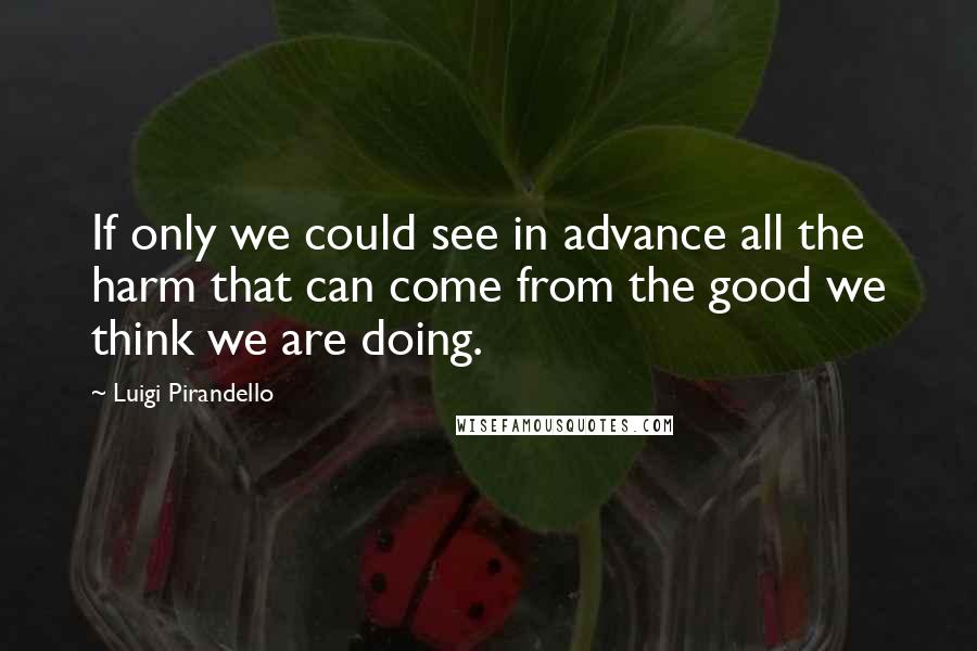 Luigi Pirandello Quotes: If only we could see in advance all the harm that can come from the good we think we are doing.