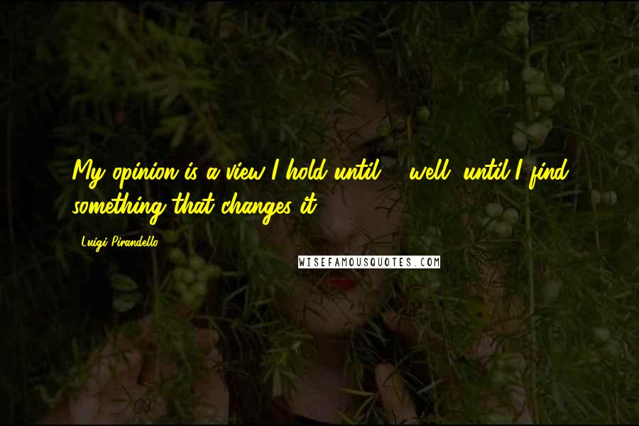 Luigi Pirandello Quotes: My opinion is a view I hold until ... well, until I find something that changes it.