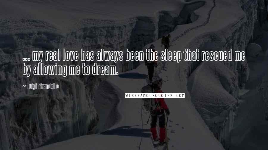 Luigi Pirandello Quotes: ... my real love has always been the sleep that rescued me by allowing me to dream.