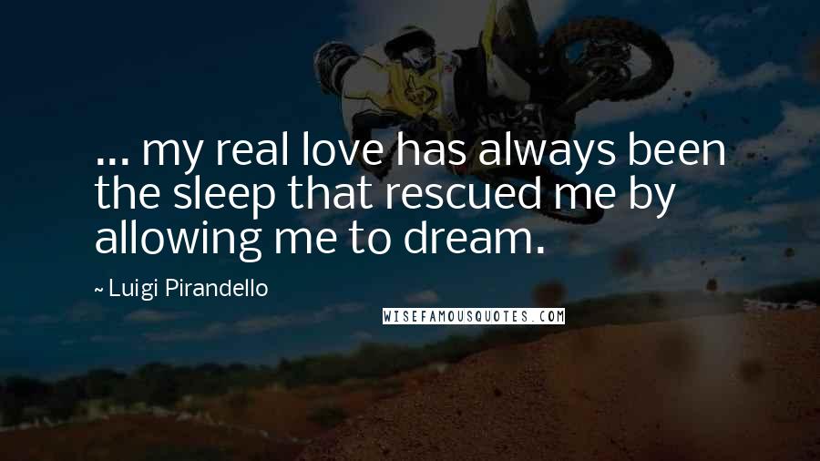 Luigi Pirandello Quotes: ... my real love has always been the sleep that rescued me by allowing me to dream.